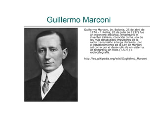 Guillermo Marconi
         Guillermo Marconi, (n. Bolonia, 25 de abril de
              1874 - † Roma, 20 de julio de 1937) fue
              un ingeniero eléctrico, empresario e
              inventor italiano, conocido como uno de
              los más destacados impulsores de la
              radio transmisión a larga distancia, por
              el establecimiento de la Ley de Marconi
              así como por el desarrollo de un sistema
              de telegrafía sin hilos (T.S.H.) o
              radiotelegrafía.

         http://es.wikipedia.org/wiki/Guglielmo_Marconi
 