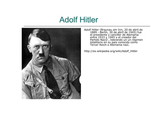 Adolf Hitler
       Adolf Hitler (Braunau am Inn, 20 de abril de
           1889 - Berlín, 30 de abril de 1945) fue
           el presidente y canciller de Alemania
           entre 1933 y 1945 y el creador del
           Partido Nazi2 , liderando un un régimen
           totalitario en su país conocido como
           Tercer Reich o Alemania nazi.

       http://es.wikipedia.org/wiki/Adolf_Hitler
 