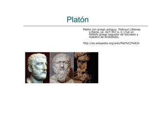 Platón
    Platón (en griego antiguo: Πλάτων) (Atenas
         o Egina, ca. 427-347 a. C.) fue un
         filósofo griego seguidor de Sócrates y
         maestro de Aristóteles.

    http://es.wikipedia.org/wiki/Plat%C3%B3n
 