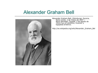 Alexander Graham Bell
           Alexander Graham Bell, (Edimburgo, Escocia,
               Reino Unido, 3 de marzo de 1847 –
               Beinn Bhreagh, Canadá, 2 de agosto de
               1922) fue un científico, inventor y
               logopeda británico.

           http://es.wikipedia.org/wiki/Alexander_Graham_Bel
 