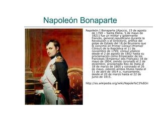 Napoleón Bonaparte
          Napoleón I Bonaparte (Ajaccio, 15 de agosto
             de 1769 – Santa Elena, 5 de mayo de
             1821) fue un militar y gobernante
             francés, general republicano durante la
             Revolución y el Directorio, artífice del
             golpe de Estado del 18 de Brumario que
             le convirtió en Primer Cónsul (Premier
             Cónsul) de la República el 11 de
             noviembre de 1799; cónsul vitalicio
             desde el 2 de agosto de 1802 hasta su
             proclamación como Emperador de los
             franceses (Empereur des Français) 18 de
             mayo de 1804, siendo coronado el 2 de
             diciembre; proclamado Rey de Italia el
             18 de marzo de 1805 y coronado el 26
             de mayo, ostentó ambos títulos hasta el
             11 de abril de 1814 y, nuevamente,
             desde el 20 de marzo hasta el 22 de
             junio de 1815.

          http://es.wikipedia.org/wiki/Napole%C3%B3n
 