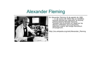 Alexander Fleming
         Sir Alexander Fleming (6 de agosto de 1881
              – 11 de marzo de 1955) fue un científico
              escocés famoso por descubrir la enzima
              antimicrobiana llamada lisozima.
              También fue el primero en observar los
              efectos antibiótico de la penicilina
              obtenido a partir del hongo Penicillium
              chrysogenum.

         http://es.wikipedia.org/wiki/Alexander_Fleming
 
