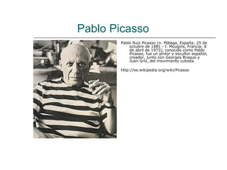 Pablo Picasso
       Pablo Ruiz Picasso (n. Málaga, España; 25 de
           octubre de 1881 - f. Mougins, Francia; 8
           de abril de 1973), conocido como Pablo
           Picasso, fue un pintor y escultor español,
           creador, junto con Georges Braque y
           Juan Gris, del movimiento cubista.

       http://es.wikipedia.org/wiki/Picasso
 
