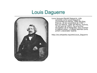 Louis Daguerre
        Louis-Jacques-Mandé Daguerre, más
            conocido como Louis Daguerre
            (Cormeilles-en-Parisis, Valle del Oise,
            Francia, 18 de noviembre de 1787 –
            Bry-sur-Marne, Valle del Marne, Francia,
            10 de julio de 1851), fue el primer
            divulgador de la fotografía, tras inventar
            el daguerrotipo, y trabajó además como
            pintor y decorador teatral.

        http://es.wikipedia.org/wiki/Louis_Daguerre
 