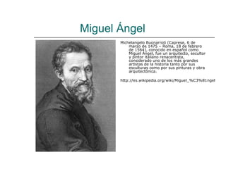 Miguel Ángel
       Michelangelo Buonarroti (Caprese, 6 de
           marzo de 1475 – Roma, 18 de febrero
           de 1564), conocido en español como
           Miguel Ángel, fue un arquitecto, escultor
           y pintor italiano renacentista,
           considerado uno de los más grandes
           artistas de la historia tanto por sus
           esculturas como por sus pinturas y obra
           arquitectónica.

       http://es.wikipedia.org/wiki/Miguel_%C3%81ngel
 