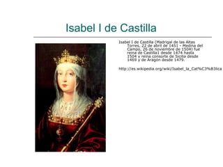 Isabel I de Castilla
           Isabel I de Castilla (Madrigal de las Altas
               Torres, 22 de abril de 1451 - Medina del
               Campo, 26 de noviembre de 1504) fue
               reina de Castilla1 desde 1474 hasta
               1504 y reina consorte de Sicilia desde
               1469 y de Aragón desde 1479.

           http://es.wikipedia.org/wiki/Isabel_la_Cat%C3%B3lica
 