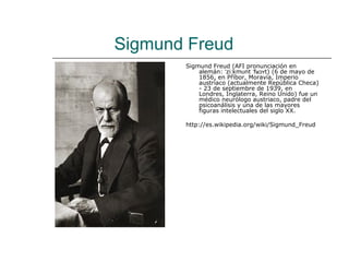 Sigmund Freud
       Sigmund Freud (AFI pronunciación en
           alemán: ˈziːkmʊnt ˈfʁɔʏt) (6 de mayo de
           1856, en Příbor, Moravia, Imperio
           austríaco (actualmente República Checa)
           - 23 de septiembre de 1939, en
           Londres, Inglaterra, Reino Unido) fue un
           médico neurólogo austriaco, padre del
           psicoanálisis y una de las mayores
           figuras intelectuales del siglo XX.

       http://es.wikipedia.org/wiki/Sigmund_Freud
 