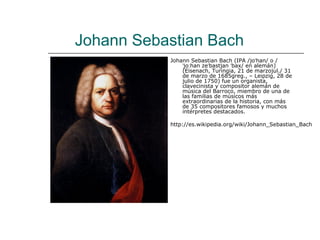 Johann Sebastian Bach
           Johann Sebastian Bach (IPA /joˈhan/ o /
               ˈjoːhan zeˈbastjan ˈbax/ en alemán)
               (Eisenach, Turingia, 21 de marzojul./ 31
               de marzo de 1685greg., – Leipzig, 28 de
               julio de 1750) fue un organista,
               clavecinista y compositor alemán de
               música del Barroco, miembro de una de
               las familias de músicos más
               extraordinarias de la historia, con más
               de 35 compositores famosos y muchos
               intérpretes destacados.

           http://es.wikipedia.org/wiki/Johann_Sebastian_Bach
 