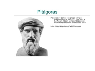 Pitágoras
     Pitágoras de Samos (en griego antiguo
          Πυθαγόρας) (ca. 580 a. C. – ca. 495 a.
          C.) fue un filósofo y matemático griego
          considerado el primer matemático puro.

     http://es.wikipedia.org/wiki/Pitagoras
 