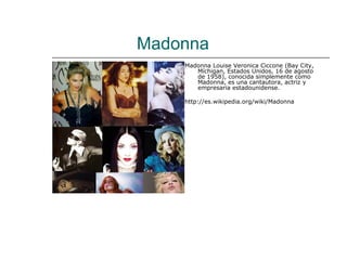 Madonna
    Madonna Louise Veronica Ciccone (Bay City,
       Míchigan, Estados Unidos, 16 de agosto
       de 1958), conocida simplemente como
       Madonna, es una cantautora, actriz y
       empresaria estadounidense.

    http://es.wikipedia.org/wiki/Madonna
 