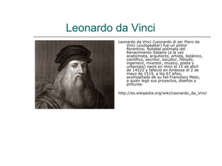 Leonardo da Vinci
         Leonardo da Vinci (Leonardo di ser Piero da
             Vinci Loudspeaker) fue un pintor
             florentino. Notable polímata del
             Renacimiento italiano (a la vez
             anatomista, arquitecto, artista, botánico,
             científico, escritor, escultor, filósofo,
             ingeniero, inventor, músico, poeta y
             urbanista) nació en Vinci el 15 de abril
             de 14522 y falleció en Amboise el 2 de
             mayo de 1519, a los 67 años,
             acompañado de su fiel Francesco Melzi,
             a quien legó sus proyectos, diseños y
             pinturas.

         http://es.wikipedia.org/wiki/Leonardo_da_Vinci
 