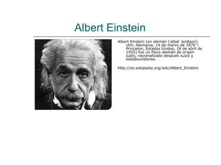 Albert Einstein
         Albert Einstein (en alemán [ˈalbɐt ˈaɪnʃtaɪn];
             Ulm, Alemania, 14 de marzo de 1879 –
             Princeton, Estados Unidos, 18 de abril de
             1955) fue un físico alemán de origen
             judío, nacionalizado después suizo y
             estadounidense.

         http://es.wikipedia.org/wiki/Albert_Einstein
 