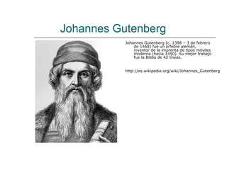 Johannes Gutenberg
           Johannes Gutenberg (c. 1398 – 3 de febrero
               de 1468) fue un orfebre alemán,
               inventor de la imprenta de tipos móviles
               moderna (hacia 1450). Su mejor trabajo
               fue la Biblia de 42 líneas.


           http://es.wikipedia.org/wiki/Johannes_Gutenberg
 