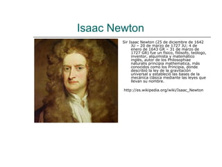 Isaac Newton
        Sir Isaac Newton (25 de diciembre de 1642
             JU – 20 de marzo de 1727 JU; 4 de
             enero de 1643 GR – 31 de marzo de
             1727 GR) fue un físico, filósofo, teólogo,
             inventor, alquimista y matemático
             inglés, autor de los Philosophiae
             naturalis principia mathematica, más
             conocidos como los Principia, donde
             describió la ley de la gravitación
             universal y estableció las bases de la
             mecánica clásica mediante las leyes que
             llevan su nombre.

        http://es.wikipedia.org/wiki/Isaac_Newton
 