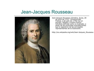 Jean-Jacques Rousseau
            Jean-Jacques Rousseau (Ginebra, Suiza, 28
                de junio de 1712 - Ermenonville,
                Francia, 2 de julio de 1778) fue un
                escritor, filósofo y músico franco-
                helvético definido como un ilustrado; a
                pesar de las profundas contradicciones
                que lo separaron de los principales
                representantes de la Ilustración.

            http://es.wikipedia.org/wiki/Jean-Jacques_Rousseau
 