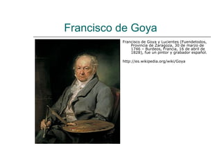Francisco de Goya
          Francisco de Goya y Lucientes (Fuendetodos,
              Provincia de Zaragoza, 30 de marzo de
              1746 – Burdeos, Francia, 16 de abril de
              1828), fue un pintor y grabador español.

          http://es.wikipedia.org/wiki/Goya
 