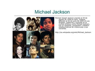 Michael Jackson
        Michael Joseph Jackson (nacido el 29 de
            agosto de 1958 en Gary, Indiana,
            fallecido el 25 de junio de 2009 en Los
            Ángeles, California,) conocido en el
            mundo artístico como Michael Jackson,
            fue un cantante, compositor y bailarín
            estadounidense de música pop y sus
            variantes

        http://es.wikipedia.org/wiki/Michael_Jackson
 