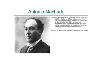 Antonio Machado
         Antonio Machado Ruiz (Sevilla, 26 de julio de
             1875 – Colliure, 22 de febrero de 1939)
             fue un poeta español, miembro tardío de
             la Generación del 98 y uno de sus
             miembros más representativos. Su obra
             inicial suele inscribirse en el movimiento
             literario denominado Modernismo.

         http://es.wikipedia.org/wiki/Antonio_machado
 