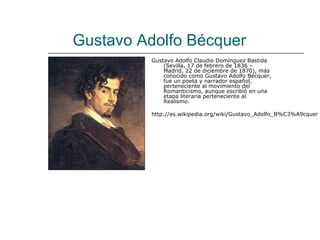 Gustavo Adolfo Bécquer
          Gustavo Adolfo Claudio Domínguez Bastida
              (Sevilla, 17 de febrero de 1836 –
              Madrid, 22 de diciembre de 1870), más
              conocido como Gustavo Adolfo Bécquer,
              fue un poeta y narrador español,
              perteneciente al movimiento del
              Romanticismo, aunque escribió en una
              etapa literaria perteneciente al
              Realismo.

          http://es.wikipedia.org/wiki/Gustavo_Adolfo_B%C3%A9cquer
 