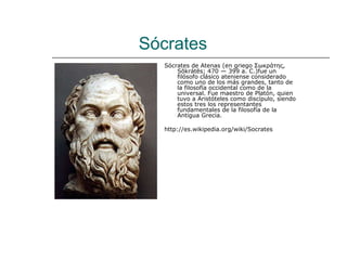 Sócrates
  Sócrates de Atenas (en griego Σωκράτης,
      Sōkrátēs; 470 — 399 a. C.)fue un
      filósofo clásico ateniense considerado
      como uno de los más grandes, tanto de
      la filosofía occidental como de la
      universal. Fue maestro de Platón, quien
      tuvo a Aristóteles como discípulo, siendo
      estos tres los representantes
      fundamentales de la filosofía de la
      Antigua Grecia.

  http://es.wikipedia.org/wiki/Socrates
 