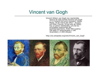 Vincent van Gogh
       Vincent Willem van Gogh (en neerlandés
           Acerca de este sonido Vincent van Gogh
           (?·i) [ˈvɪnsɛnt fɑn'xɔx]) (Zundert, Países
           Bajos, 30 de marzo de 1853 – Auvers-
           sur-Oise, Francia, 29 de julio de 1890)
           fue un pintor neerlandés, uno de los
           principales exponentes del
           postimpresionismo. Pintó 900 cuadros
           (de ellos 27 autorretratos y 148
           acuarelas) y 1.600 dibujos.

       http://es.wikipedia.org/wiki/Vincent_van_Gogh
 
