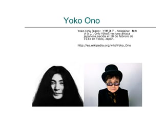Yoko Ono
   Yoko Ono (kanji: 小野 洋子 , hiragana: おの
       ようこ , Ono Yōko?) es una artista
       japonesa nacida el 18 de febrero de
       1933 en Tokio, Japón.

   http://es.wikipedia.org/wiki/Yoko_Ono
 