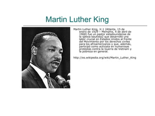 Martin Luther King
       Martin Luther King, Jr.1 (Atlanta, 15 de
           enero de 1929 – Memphis, 4 de abril de
           1968) fue un pastor estadounidense de
           la iglesia bautista2 que desarrolló una
           labor crucial en Estados Unidos al frente
           del Movimiento por los derechos civiles
           para los afroamericanos y que, además,
           participó como activista en numerosas
           protestas contra la Guerra de Vietnam y
           la pobreza en general.

       http://es.wikipedia.org/wiki/Martin_Luther_King
 