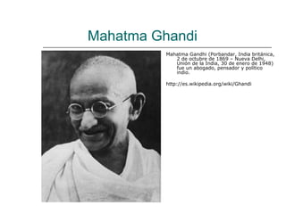 Mahatma Ghandi
          Mahatma Gandhi (Porbandar, India británica,
             2 de octubre de 1869 – Nueva Delhi,
             Unión de la India, 30 de enero de 1948)
             fue un abogado, pensador y político
             indio.

          http://es.wikipedia.org/wiki/Ghandi
 