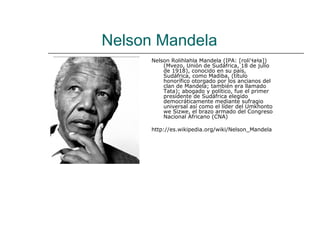 Nelson Mandela
      Nelson Rolihlahla Mandela (IPA: [roli'ɬaɬa])
          (Mvezo, Unión de Sudáfrica, 18 de julio
          de 1918), conocido en su país,
          Sudáfrica, como Madiba, (título
          honorífico otorgado por los ancianos del
          clan de Mandela; también era llamado
          Tata); abogado y político, fue el primer
          presidente de Sudáfrica elegido
          democráticamente mediante sufragio
          universal así como el líder del Umkhonto
          we Sizwe, el brazo armado del Congreso
          Nacional Africano (CNA)

      http://es.wikipedia.org/wiki/Nelson_Mandela
 