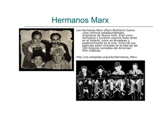 Hermanos Marx
     Los Hermanos Marx (Marx Brothers) fueron
         unos cómicos estadounidenses,
         originarios de Nueva York. Eran cinco
         hermanos y tuvieron enorme éxito tanto
         en el Vodevil, como en Broadway y
         posteriormente en el cine. Cinco de sus
         películas están incluidas en la lista de las
         100 mejores comedias del American
         Film Institute.

     http://es.wikipedia.org/wiki/Hermanos_Marx
 