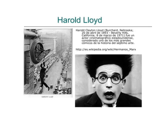 Harold Lloyd
    Harold Clayton Lloyd (Burchard, Nebraska;
        20 de abril de 1893 - Beverly Hills,
        California; 8 de marzo de 1971) fue un
        actor cinematográfico estadounidense,
        considerado uno de los más grandes
        cómicos de la historia del séptimo arte.

    http://es.wikipedia.org/wiki/Hermanos_Marx
 