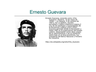 Ernesto Guevara
      Ernesto Guevara, conocido como «Che
          Guevara» (Rosario, 14 de mayo de
          19281 – La Higuera, 9 de octubre de
          1967), fue un político, escritor,
          periodista y médico argentino-cubano,2
          uno de los ideólogos y comandantes de
          la Revolución cubana (1953-1959).
          Guevara participó desde la Revolución y
          hasta 1965 en la organización del Estado
          cubano. Desempeñó varios altos cargos
          de su administración y de su Gobierno,
          sobre todo en el área económica, fue
          presidente del Banco Nacional y ministro
          de Industria.

      http://es.wikipedia.org/wiki/Che_Guevara
 