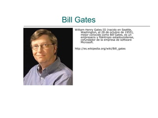 Bill Gates
   William Henry Gates III (nacido en Seattle,
        Washington, el 28 de octubre de 1955),
        mejor conocido como Bill Gates, es un
        empresario y filántropo estadounidense,
        cofundador de la empresa de software
        Microsoft.

   http://es.wikipedia.org/wiki/Bill_gates
 