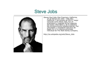 Steve Jobs
    Steven Paul Jobs (San Francisco, California,
        24 de febrero de 1955 – Palo Alto,
        California, 5 de octubre de 2011), mejor
        conocido como Steve Jobs, fue un
        empresario y magnate de los negocios
        del sector informático y de la industria
        del entretenimiento estadounidense. Fue
        cofundador y presidente ejecutivo de
        Apple Inc.11 y máximo accionista
        individual de The Walt Disney Company.

    http://es.wikipedia.org/wiki/Steve_Jobs
 