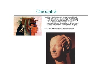 Cleopatra
   Cleopatra Filopator Nea Thea, o Cleopatra
       VII (en griego: Κλεοπάτρα Φιλοπάτωρ),
       fue la última reina del Antiguo Egipto y
       de la dinastía Ptolemaica, también
       llamada Lágida, fundada por Ptolomeo I
       Sóter, un general de Alejandro Magno.

   http://es.wikipedia.org/wiki/Cleopatra
 
