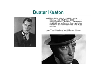 Buster Keaton
     Joseph Francis "Buster" Keaton (Piqua,
         Kansas, 4 de octubre de 1895 -
         Woodland Hills, California, 1 de febrero
         de 1966) fue un famoso actor, guionista
         y director estadounidense de cine mudo
         cómico.

     http://es.wikipedia.org/wiki/Buster_Keaton
 