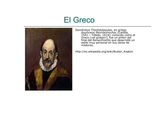 El Greco
  Doménikos Theotokópoulos, en griego
     Δομήνικος Θεοτοκόπουλος (Candía,
     1541 – Toledo, 1614), conocido como el
     Greco («el griego»), fue un pintor del
     final del Renacimiento que desarrolló un
     estilo muy personal en sus obras de
     madurez.

  http://es.wikipedia.org/wiki/Buster_Keaton
 