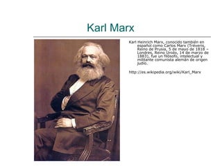 Karl Marx
       Karl Heinrich Marx, conocido también en
            español como Carlos Marx (Tréveris,
            Reino de Prusia, 5 de mayo de 1818 –
            Londres, Reino Unido, 14 de marzo de
            1883), fue un filósofo, intelectual y
            militante comunista alemán de origen
            judío.

       http://es.wikipedia.org/wiki/Karl_Marx
 
