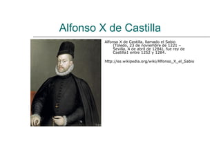 Alfonso X de Castilla
         Alfonso X de Castilla, llamado el Sabio
              (Toledo, 23 de noviembre de 1221 –
              Sevilla, 4 de abril de 1284), fue rey de
              Castilla1 entre 1252 y 1284.

         http://es.wikipedia.org/wiki/Alfonso_X_el_Sabio
 