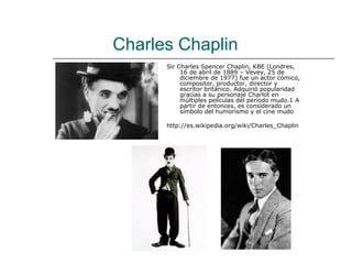 Charles Chaplin
      Sir Charles Spencer Chaplin, KBE (Londres,
           16 de abril de 1889 – Vevey, 25 de
           diciembre de 1977) fue un actor cómico,
           compositor, productor, director y
           escritor británico. Adquirió popularidad
           gracias a su personaje Charlot en
           múltiples películas del período mudo.1 A
           partir de entonces, es considerado un
           símbolo del humorismo y el cine mudo

      http://es.wikipedia.org/wiki/Charles_Chaplin
 