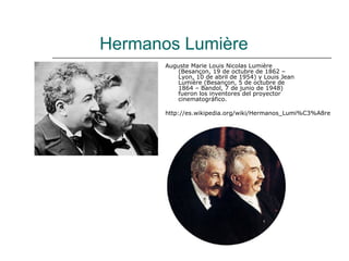Hermanos Lumière
       Auguste Marie Louis Nicolas Lumière
           (Besançon, 19 de octubre de 1862 –
           Lyon, 10 de abril de 1954) y Louis Jean
           Lumière (Besançon, 5 de octubre de
           1864 – Bandol, 7 de junio de 1948)
           fueron los inventores del proyector
           cinematográfico.

       http://es.wikipedia.org/wiki/Hermanos_Lumi%C3%A8re
 