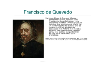 Francisco de Quevedo
         Francisco Gómez de Quevedo Villegas y
             Santibáñez Cevallos, conocido como
             Francisco de Quevedo (Madrid, 14 de
             septiembre de 15801 – Villanueva de los
             Infantes, 8 de septiembre de 1645), fue
             un escritor español del Siglo de Oro. Se
             trata de uno de los autores más
             destacados de la historia de la literatura
             española y es especialmente conocido
             por su obra poética, aunque también
             escribió obras narrativas y obras
             dramáticas.

         http://es.wikipedia.org/wiki/Francisco_de_Quevedo
 