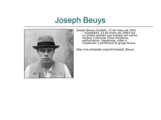 Joseph Beuys
     Joseph Beuys (Krefeld, 12 de mayo de 1921
         - Düsseldorf, 23 de enero de 1986) fue
         un artista alemán que trabajó con varios
         medios y técnicas como escultura,
         performance, happening, vídeo e
         instalación y perteneció al grupo fluxus

     http://es.wikipedia.org/wiki/Joseph_Beuys
 