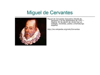Miguel de Cervantes
        Miguel de Cervantes Saavedra (Alcalá de
            Henares,2 29 de septiembre de 1547 –
            Madrid, 22 de abril1 de 1616) fue un
            soldado, novelista, poeta y dramaturgo
            español.

        http://es.wikipedia.org/wiki/Cervantes
 