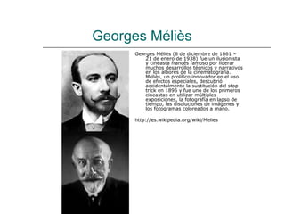 Georges Méliès
      Georges Méliès (8 de diciembre de 1861 –
          21 de enero de 1938) fue un ilusionista
          y cineasta francés famoso por liderar
          muchos desarrollos técnicos y narrativos
          en los albores de la cinematografía.
          Méliès, un prolífico innovador en el uso
          de efectos especiales, descubrió
          accidentalmente la sustitución del stop
          trick en 1896 y fue uno de los primeros
          cineastas en utilizar múltiples
          exposiciones, la fotografía en lapso de
          tiempo, las disoluciones de imágenes y
          los fotogramas coloreados a mano.

      http://es.wikipedia.org/wiki/Melies
 