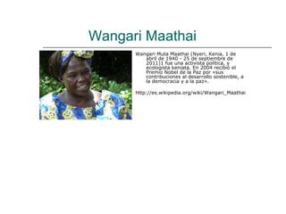 Wangari Maathai
      Wangari Muta Maathai (Nyeri, Kenia, 1 de
         abril de 1940 - 25 de septiembre de
         2011)1 fue una activista política, y
         ecologista keniata. En 2004 recibió el
         Premio Nobel de la Paz por «sus
         contribuciones al desarrollo sostenible, a
         la democracia y a la paz».

      http://es.wikipedia.org/wiki/Wangari_Maathai
 