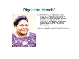 Rigoberta Menchú
       Rigoberta Menchú Tum (Uspantán, 9 de
           enero de 1959) es una líder indígena
           guatemalteca, miembro del grupo
           mayaquiché, defensora de los derechos
           humanos; embajadora de Buena
           Voluntad de la UNESCO y ganadora del
           Premio Nobel de la Paz y el Premio
           Príncipe de Asturias de Cooperación
           Internacional.

       http://es.wikipedia.org/wiki/Rigoberta_Menchu
 