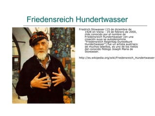 Friedensreich Hundertwasser
             Friedrich Stowasser (15 de diciembre de
                  1928 en Viena - 19 de febrero de 2000,
                  más conocido por el nombre de
                  Friedensreich Hundertwasser (en una
                  creación suya se autodenomina
                  "Friedensreich Regentag Dunkelbunt
                  Hundertwasser") fue un artista austriaco
                  de muchos talentos, es uno de los nietos
                  del conocido filólogo Joseph Maria de
                  Stowasser.

             http://es.wikipedia.org/wiki/Friedensreich_Hundertwasser
 