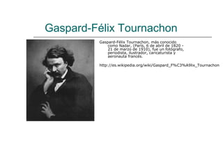 Gaspard-Félix Tournachon
         Gaspard-Félix Tournachon, más conocido
             como Nadar, (París, 6 de abril de 1820 -
             21 de marzo de 1910), fue un fotógrafo,
             periodista, ilustrador, caricaturista y
             aeronauta francés.

         http://es.wikipedia.org/wiki/Gaspard_F%C3%A9lix_Tournachon
 