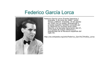 Federico García Lorca
        Federico García Lorca (Fuente Vaqueros,1
            Granada, 5 de junio de 1898 – entre
            Víznar y Alfacar, Granada, 19 de agosto
            de 1936) fue un poeta, dramaturgo y
            prosista español, también conocido por
            su destreza en muchas otras artes.
            Adscrito a la llamada Generación del 27,
            es el poeta de mayor influencia y
            popularidad de la literatura española del
            siglo XX.

        http://es.wikipedia.org/wiki/Federico_Garc%C3%ADa_Lorca
 